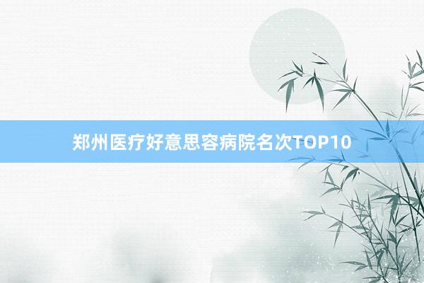 郑州医疗好意思容病院名次TOP10